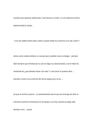 ventana que aparece selecionas ( solo lectura y oculto ) y si te aparece archivo
seleccionado lo quitas .
* una vez hallas hecho esto vuelve a pasar todos tus archivos a la usb y listo !!
ahora como evitas tambien un escaso pero posible nuevo contagio , siempre
OjO siempre que introduscas tu usb en algun pc desconocido y se te habre la
ventanita de ¿que deseas hacer con esto ? o de como lo quieres abrir ....
cierrala y entra a tus archivos de forma segura por mi pc ...
ya que el archivo autorun , es presisamente ese el que se encarga de abrir tu
memoria cuando la introduces en el equipo y es hay cuando se pega este
dichoso virus... suerte.
 