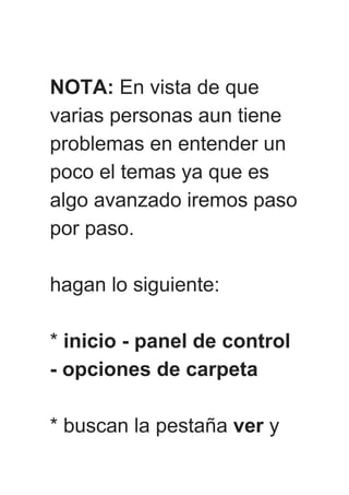 NOTA: En vista de que
varias personas aun tiene
problemas en entender un
poco el temas ya que es
algo avanzado iremos paso
por paso.
hagan lo siguiente:
* inicio - panel de control
- opciones de carpeta
* buscan la pestaña ver y
 