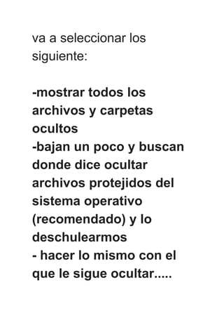 va a seleccionar los
siguiente:
-mostrar todos los
archivos y carpetas
ocultos
-bajan un poco y buscan
donde dice ocultar
archivos protejidos del
sistema operativo
(recomendado) y lo
deschulearmos
- hacer lo mismo con el
que le sigue ocultar.....
 