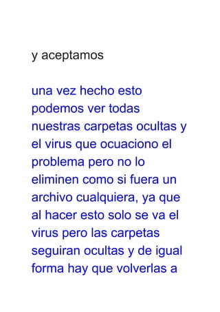 y aceptamos
una vez hecho esto
podemos ver todas
nuestras carpetas ocultas y
el virus que ocuaciono el
problema pero no lo
eliminen como si fuera un
archivo cualquiera, ya que
al hacer esto solo se va el
virus pero las carpetas
seguiran ocultas y de igual
forma hay que volverlas a
 