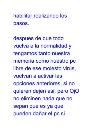 habilitar realizando los
pasos.
despues de que todo
vuelva a la normalidad y
tengamos tanto nuestra
memoria como nuestro pc
libre de ese molesto virus,
vuelvan a activar las
opciones anteriores, si no
quieren dejen asi, pero OjO
no eliminen nada que no
sepan que es ya que
pueden dañar el pc si
 
