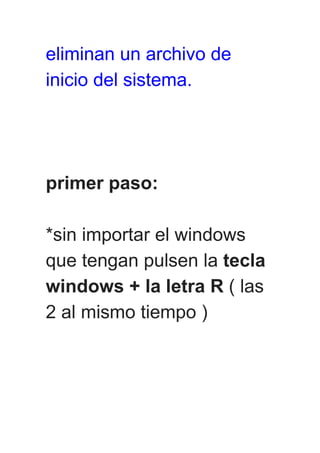 eliminan un archivo de
inicio del sistema.
primer paso:
*sin importar el windows
que tengan pulsen la tecla
windows + la letra R ( las
2 al mismo tiempo )
 