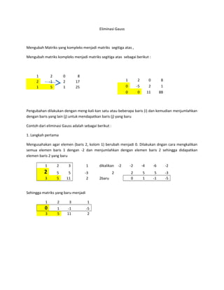 Eliminasi Gauss 
Mengubah Matriks yang kompleks menjadi matriks segitiga atas , 
Mengubah matriks kompleks menjadi matriks segitiga atas sebagai berikut : 
1 2 0 8 
2 -1 2 17 
1 5 1 25 
Pengubahan dilakukan dengan meng-kali-kan satu atau beberapa baris (i) dan kemudian menjumlahkan 
dengan baris yang lain (j) untuk mendapatkan baris (j) yang baru 
Contoh dari eliminasi Gauss adalah sebagai berikut : 
1. Langkah pertama 
Mengusahakan agar elemen (baris 2, kolom 1) berubah menjadi 0. Dilakukan dngan cara mengkalikan 
semua elemen baris 1 dengan -2 dan menjumlahkan dengan elemen baris 2 sehingga didapatkan 
elemen baris 2 yang baru 
1 2 3 1 dikalikan -2 -2 -4 -6 -2 
2 5 5 -3 2 2 5 5 -3 
3 5 11 2 2baru 0 1 -1 -5 
Sehingga matriks yang baru menjadi 
1 2 3 1 
0 1 -1 -5 
3 5 11 2 
1 2 0 8 
0 -5 2 1 
0 0 11 88 
 