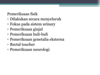Pemeriksaan fisik
• Dilakukan secara menyeluruh
• Fokus pada sistem urinary
• Pemeriksaan ginjal
• Pemeriksaan buli-buli
• Pemeriksaan genetalia eksterna
• Rectal toucher
• Pemeriksaan neurologi

 