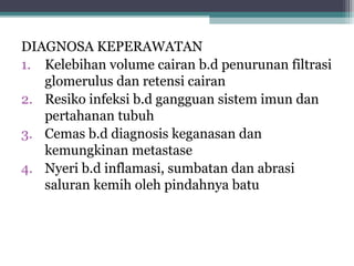 DIAGNOSA KEPERAWATAN
1. Kelebihan volume cairan b.d penurunan filtrasi
glomerulus dan retensi cairan
2. Resiko infeksi b.d gangguan sistem imun dan
pertahanan tubuh
3. Cemas b.d diagnosis keganasan dan
kemungkinan metastase
4. Nyeri b.d inflamasi, sumbatan dan abrasi
saluran kemih oleh pindahnya batu

 