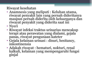 Riwayat kesehatan
• Anamnesis yang meliputi : Keluhan utama,
riwayat penyakit lain yang pernah dideritanya
maupun pernah diderita oleh keluarganya dan
riwayat penyakit yang diderita saat ini
• Nyeri
• Riwayat infeksi traktus urinarius mencakup
terapi atau perawatan yang dialami, gejala
panas, riwayat pengunaan kateter
• Gejala kelainan urinasi : disuri, hesitancy,
inkontinensia
• Adakah riwayat : hematuri, nokturi, renal
kalkuli, kelainan yang mempengaruhi fungsi
ginjal

 