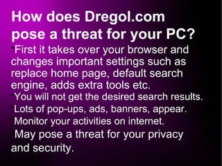 How does Dregol.com
pose a threat for your PC?
●
First it takes over your browser and
changes important settings such as
replace home page, default search
engine, adds extra tools etc.
●
You will not get the desired search results.
●
Lots of pop-ups, ads, banners, appear.
●
Monitor your activities on internet.
●
May pose a threat for your privacy
and security.
 