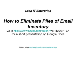 Lean IT Enterprise    How to Eliminate Piles of Email Inventory Go to  http:// www.youtube.com/watch?v =eRqUE6IHTEA for a short presentation on Google Docs Richard Askew http:// www.linkedin.com/in/leanitenterprise 