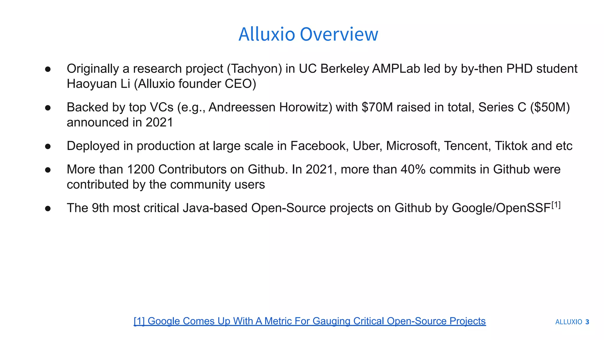 ● Originally a research project (Tachyon) in UC Berkeley AMPLab led by by-then PHD student
Haoyuan Li (Alluxio founder CEO)
● Backed by top VCs (e.g., Andreessen Horowitz) with $70M raised in total, Series C ($50M)
announced in 2021
● Deployed in production at large scale in Facebook, Uber, Microsoft, Tencent, Tiktok and etc
● More than 1200 Contributors on Github. In 2021, more than 40% commits in Github were
contributed by the community users
● The 9th most critical Java-based Open-Source projects on Github by Google/OpenSSF[1]
Alluxio Overview
ALLUXIO 3
[1] Google Comes Up With A Metric For Gauging Critical Open-Source Projects
 