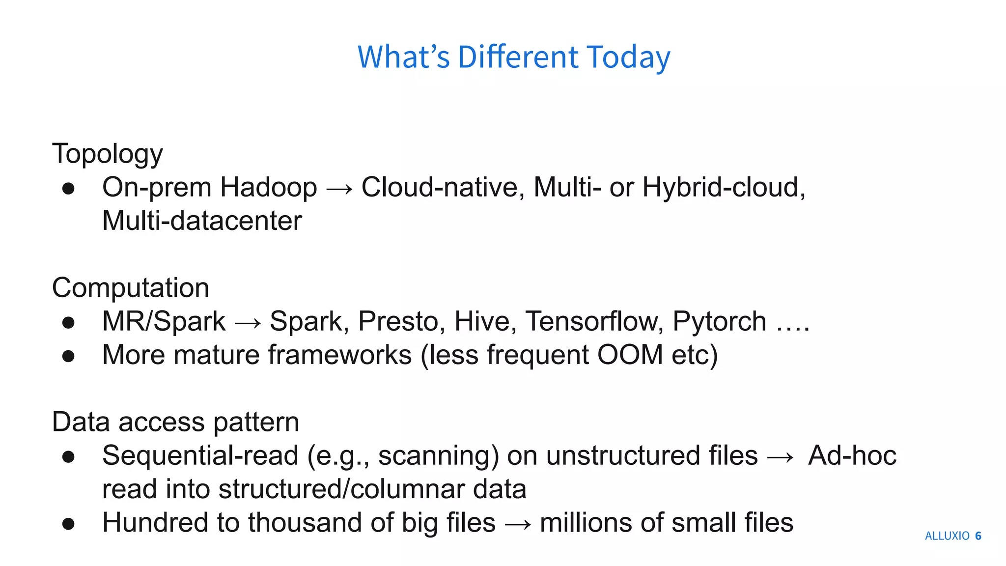 Topology
● On-prem Hadoop → Cloud-native, Multi- or Hybrid-cloud,
Multi-datacenter
Computation
● MR/Spark → Spark, Presto, Hive, Tensorflow, Pytorch ….
● More mature frameworks (less frequent OOM etc)
Data access pattern
● Sequential-read (e.g., scanning) on unstructured files → Ad-hoc
read into structured/columnar data
● Hundred to thousand of big files → millions of small files
Whatʼs Diﬀerent Today
ALLUXIO 6
 