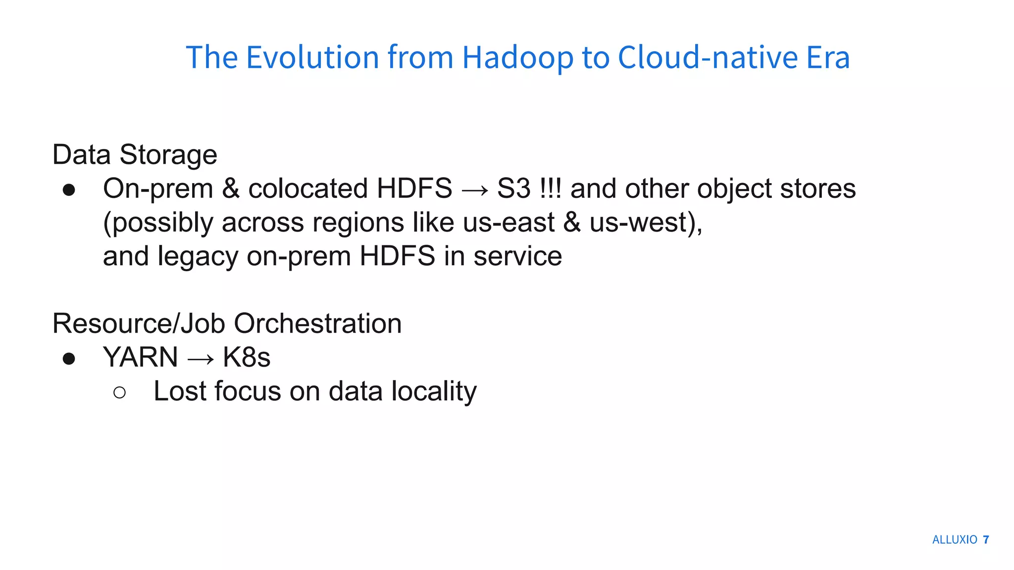 Data Storage
● On-prem & colocated HDFS → S3 !!! and other object stores
(possibly across regions like us-east & us-west),
and legacy on-prem HDFS in service
Resource/Job Orchestration
● YARN → K8s
○ Lost focus on data locality
The Evolution from Hadoop to Cloud-native Era
ALLUXIO 7
 