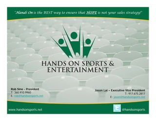 "Hands On is the BEST way to ensure that HOPE is not your sales strategy!"




 Rob Sine - President                            Jason Lai – Executive Vice President
 T: 360.910.9960                                                       T: 917.675.2817
 E: rob@handsonsports.net                                   E: jason@handsonsports.net



www.handsonsports.net                                               @handsonsports
 