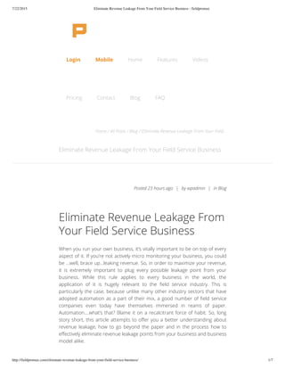 7/22/2015 Eliminate Revenue Leakage From Your Field Service Business - fieldpromax
http://fieldpromax.com/eliminate-revenue-leakage-from-your-field-service-business/ 1/7
Home / All Posts / Blog / Eliminate Revenue Leakage From Your Field...
Eliminate Revenue Leakage From Your Field Service Business
Eliminate Revenue Leakage From
Your Field Service Business
When you run your own business, it’s vitally important to be on top of every
aspect of it. If you’re not actively micro monitoring your business, you could
be …well, brace up…leaking revenue. So, in order to maximize your revenue,
it is extremely important to plug every possible leakage point from your
business. While this rule applies to every business in the world, the
application of it is hugely relevant to the field service industry. This is
particularly the case, because unlike many other industry sectors that have
adopted automation as a part of their mix, a good number of field service
companies even today have themselves immersed in reams of paper.
Automation….what’s that? Blame it on a recalcitrant force of habit. So, long
story short, this article attempts to offer you a better understanding about
revenue leakage, how to go beyond the paper and in the process how to
effectively eliminate revenue leakage points from your business and business
model alike.
Posted 23 hours ago | by wpadmin | in Blog
Login Mobile Home Features Videos
Pricing Contact Blog FAQ
 