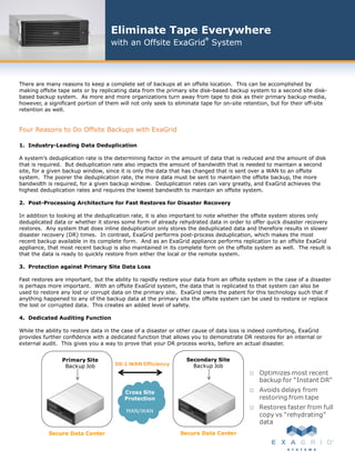 Eliminate Tape Everywhere
                                                                         ®
                                    with an Offsite ExaGrid System



There are many reasons to keep a complete set of backups at an offsite location. This can be accomplished by
making offsite tape sets or by replicating data from the primary site disk-based backup system to a second site disk-
based backup system. As more and more organizations turn away from tape to disk as their primary backup media,
however, a significant portion of them will not only seek to eliminate tape for on-site retention, but for their off-site
retention as well.


Four Reasons to Do Offsite Backups with ExaGrid

1. Industry-Leading Data Deduplication

A system’s deduplication rate is the determining factor in the amount of data that is reduced and the amount of disk
that is required. But deduplication rate also impacts the amount of bandwidth that is needed to maintain a second
site, for a given backup window, since it is only the data that has changed that is sent over a WAN to an offsite
system. The poorer the deduplication rate, the more data must be sent to maintain the offsite backup, the more
bandwidth is required, for a given backup window. Deduplication rates can vary greatly, and ExaGrid achieves the
highest deduplication rates and requires the lowest bandwidth to maintain an offsite system.

2. Post-Processing Architecture for Fast Restores for Disaster Recovery

In addition to looking at the deduplication rate, it is also important to note whether the offsite system stores only
deduplicated data or whether it stores some form of already rehydrated data in order to offer quick disaster recovery
restores. Any system that does inline deduplication only stores the deduplicated data and therefore results in slower
disaster recovery (DR) times. In contrast, ExaGrid performs post-process deduplication, which makes the most
recent backup available in its complete form. And as an ExaGrid appliance performs replication to an offsite ExaGrid
appliance, that most recent backup is also maintained in its complete form on the offsite system as well. The result is
that the data is ready to quickly restore from either the local or the remote system.

3. Protection against Primary Site Data Loss

Fast restores are important, but the ability to rapidly restore your data from an offsite system in the case of a disaster
is perhaps more important. With an offsite ExaGrid system, the data that is replicated to that system can also be
used to restore any lost or corrupt data on the primary site. ExaGrid owns the patent for this technology such that if
anything happened to any of the backup data at the primary site the offsite system can be used to restore or replace
the lost or corrupted data. This creates an added level of safety.

4. Dedicated Auditing Function

While the ability to restore data in the case of a disaster or other cause of data loss is indeed comforting, ExaGrid
provides further confidence with a dedicated function that allows you to demonstrate DR restores for an internal or
external audit. This gives you a way to prove that your DR process works, before an actual disaster.


                Primary Site                                     Secondary Site
                 Backup Job          50:1 WAN Efficiency           Backup Job
                                                                                          □ Optimizes most recent
                                                                                              backup for “Instant DR”
                                         Cross Site                                       □ Avoids delays from
                                         Protection                                           restoring from tape
                                                                                          □ Restores faster from full
                                          MAN/WAN
                                                                                              copy vs “rehydrating”
                                                                                              data
           Secure Data Center                                  Secure Data Center
 
