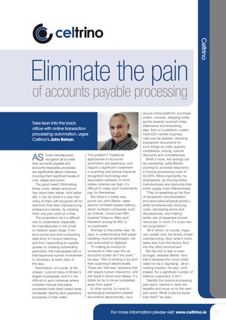 Celtrino
Eliminate the pain
of accounts payable processing
                                                                                 secure online platform: purchase
                                                                                 orders, invoices, shipping notes,
                                                                                 goods inwards received notes,
Take lean into the back
                                                                                 statements and everything
office with online transaction                                                   else. And on a platform—unlike
processing automation, urges                                                     mere EDI—where business
Celtrino’s John Behan.                                                           rules can be applied, checking
                                                                                 transaction documents for
                                                                                 such things as order quantity
                                                                                 compliance, pricing, volume

AS          most manufacturers
            recognize all too well,
their accounts payable and
                                       The problem? Traditional
                                       approaches to accounts
                                       automation are expensive, and
                                                                                 discounts and completeness.
                                                                                    What’s more, the savings can
                                                                                 be substantial, adds Behan,
accounts receivable processes          require a significant investment          pointing to achieved reductions
are significantly labour-intensive,    in scanning and optical character         in invoice-processing costs of
incurring them significant levels of   recognition technology and                50-80%. More importantly, he
cost, delays and errors.               associated software. In short,            emphasises, by moving online,
   The good news? Eliminating          unless volumes are high, it’s             manufacturers are improving their
those costs, delays and errors         difficult to make such investments        entire supply chain effectiveness.
has never been easier. And better      pay for themselves.                          “They’re speeding-up the flow
still, it can be done in a way that       But there’s a better way,              of transaction documentation
many of them will recognize all too    points out John Behan, sales              and associated physical goods—
well from their lean manufacturing     director of Dublin-based Celtrino,        while simultaneously reducing
endeavours namely, by tackling         which numbers companies such              costs, eliminating errors and
them one pain point at a time.         as Unilever, Coca-Cola HBC,               discrepancies, and making
   The proposition isn’t a difficult   Imperial Tobacco, Mars and                better use of expensive human
one to understand, especially          Heineken among its 600 or                 resources. In short, it’s a win-win-
for manufacturers in the small-        so customers.                             win proposition.”
to medium-sized range. From               And key to that better way, he             All of which, of course, maps
error-prone and time-consuming         says, is understanding that paper-        very readily onto the tenets of lean
data entry to invoice matching,        handling must be eliminated, not          manufacturing. And, what’s more,
and from responding to supplier        just automated or digitised.              takes lean from the factory floor
queries to chasing outstanding            “E-mailing an invoice for              into the office environment.
payments, the inescapable fact is      someone to then type into an                 But the link to lean is even
that expensive human involvement       accounts screen isn’t the point,”         stronger, stresses Behan. And
is necessary at every step of          he says. “Nor is printing it out and      that’s because the move online
the way.                               then scanning it electronically.          need not be a ‘big bang’, all-or-
   Automation, of course, is the       These are ‘half way’ solutions that       nothing solution, he says. And
answer. Look at many of Britain’s      still require human interaction, and      indeed, for a significant number of
largest businesses, and it’s not       still result in errors and delays. It’s   Celtrino customers, it isn’t.
difficult to spot instances where      better by far to move completely             “Identify the invoice-processing
complex manual and paper               away from paper.”                         pain point, resolve it, bank the
processes have been swept away            In other words, to move to             benefits and move on to the next
wholesale, leaving slick paperless     exchanging transaction-related            pain point. What could be leaner
processes in their wake.               documents electronically, via a           than that?” he asks.



                                                         For more information please visit: www.celtrino.ie                        67
 