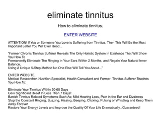 eliminate tinnitus
How to eliminate tinnitus.
ENTER WEBSITE
ATTENTION! If You or Someone You Love is Suffering from Tinnitus, Then This Will Be the Most
Important Letter You Will Ever Read...
“Former Chronic Tinnitus Sufferer Reveals The Only Holistic System In Existence That Will Show
You How To
Permanently Eliminate The Ringing In Your Ears Within 2 Months, and Regain Your Natural Inner
Balance,
Using A Unique 5-Step Method No One Else Will Tell You About...”
ENTER WEBSITE
Medical Researcher, Nutrition Specialist, Health Consultant and Former Tinnitus Sufferer Teaches
You How To:
Eliminate Your Tinnitus Within 30-60 Days
Gain Significant Relief In Less Than 7 Days!
Banish Tinnitus Related Symptoms Such As: Mild Hearing Loss, Pain in the Ear and Dizziness
Stop the Constant Ringing, Buzzing, Hissing, Beeping, Clicking, Pulsing or Whistling and Keep Them
Away Forever
Restore Your Energy Levels and Improve the Quality Of Your Life Dramatically...Guaranteed!
 