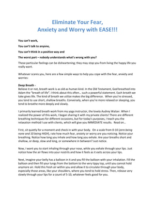Eliminate Your Fear,
Anxiety and Worry with EASE!!!
You can’t work,
You can’t talk to anyone,
You can’t think in a positive way and
The worst part – nobody understands what’s wrong with you?
These particular feelings can be disheartening; they may stop you from living the happy life you
really want.
Whatever scares you, here are a few simple ways to help you cope with the fear, anxiety and
worries:
Deep Breath -
Believe it or not, breath work is as old as human kind. In the Old Testament, God breathed into
Adam the “breath of life”. I think about this often… such a powerful statement. Each breath we
take gives life. The kind of breath we utilize makes the big difference. When you’re stressed,
you tend to use short, shallow breaths. Conversely, when you’re more relaxed or sleeping, you
tend to breathe more deeply and slowly.
I primarily learned breath work from my yoga instructor, the lovely Audrey Walzer. When I
realized the power of this work, I began sharing it with my private clients! There are different
breathing techniques for different occasions, but for today’s purposes, I teach you the
relaxation method I use with clients, which will give you IMMEDIATE results. Read on…
First, sit quietly for a moment and check in with your body. On a scale from 0-10 (zero being
none and 10 being HIGH), rate how much fear, anxiety or worry are you noticing. Notice your
breathing. Notice how long you inhale and how long you exhale. Are your breaths short and
shallow, or deep, slow and long, or somewhere in between? Just notice.
Now, I want you to start inhaling through your nose, while you exhale through your lips. Just
notice how the air flows into your nostrils and how it feels as it exits across your lips.
Next, imagine your belly has a balloon in it and you fill the balloon with your inhalation. Fill the
balloon and then fill your lungs from the bottom to the very tippy top, until you cannot hold
anymore air. Hold this fresh air within you and allow it to circulate through your body,
especially those areas, like your shoulders, where you tend to hold stress. Then, release very
slowly through your lips for a count of 5-10, whatever feels good for you.
 