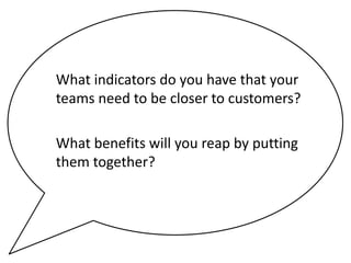 What indicators do you have that your
teams need to be closer to customers?
What benefits will you reap by putting
them together?

 