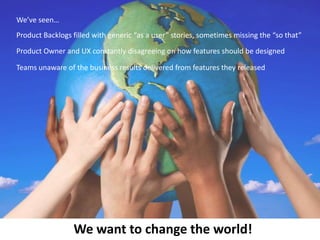 We’ve seen…
Product Backlogs filled with generic “as a user” stories, sometimes missing the “so that”
Product Owner and UX constantly disagreeing on how features should be designed
Teams unaware of the business results delivered from features they released

We want to change the world!

 