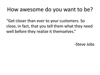 How awesome do you want to be?
“Get closer than ever to your customers. So
“Right now we are selling millions and millions
close, in fact, that you a year, Apple is selling
and millions of phonestell them what they need
well before a year. In six themselves.”
zero phonesthey realize itmonths they'll have
the most expensive phone by far ever in the
market place, and lets see...”
-Steve Jobs
-Steve Ballmer after iPhone debut

 