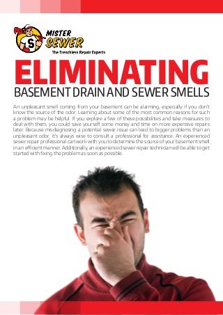 ELIMINATINGBASEMENT DRAIN AND SEWER SMELLS
An unpleasant smell coming from your basement can be alarming, especially if you don’t
know the source of the odor. Learning about some of the most common reasons for such
a problem may be helpful. If you explore a few of these possibilities and take measures to
deal with them, you could save yourself some money and time on more expensive repairs
later. Because misdiagnosing a potential sewer issue can lead to bigger problems than an
unpleasant odor, it’s always wise to consult a professional for assistance. An experienced
sewer repair professional can work with you to determine the source of your basement smell
in an efficient manner. Additionally, an experienced sewer repair technician will be able to get
started with fixing the problem as soon as possible.
 