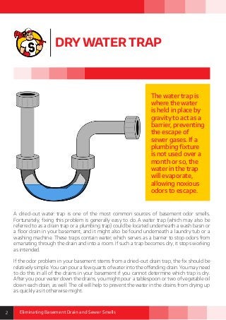 2 Eliminating Basement Drain and Sewer Smells
DRY WATER TRAP
A dried-out water trap is one of the most common sources of basement odor smells.
Fortunately, fixing this problem is generally easy to do. A water trap (which may also be
referred to as a drain trap or a plumbing trap) could be located underneath a wash basin or
a floor drain in your basement, and it might also be found underneath a laundry tub or a
washing machine. These traps contain water, which serves as a barrier to stop odors from
emanating through the drain and into a room. If such a trap becomes dry, it stops working
as intended.
If the odor problem in your basement stems from a dried-out drain trap, the fix should be
relatively simple. You can pour a few quarts of water into the offending drain. You may need
to do this in all of the drains in your basement if you cannot determine which trap is dry.
After you pour water down the drains, you might pour a tablespoon or two of vegetable oil
down each drain, as well. The oil will help to prevent the water in the drains from drying up
as quickly as it otherwise might.
The water trap is
where the water
is held in place by
gravity to act as a
barrier, preventing
the escape of
sewer gases. If a
plumbing fixture
is not used over a
month or so, the
water in the trap
will evaporate,
allowing noxious
odors to escape.
 