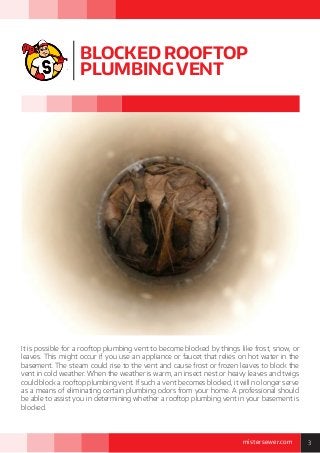3mistersewer.com
BLOCKED ROOFTOP
PLUMBING VENT
It is possible for a rooftop plumbing vent to become blocked by things like frost, snow, or
leaves. This might occur if you use an appliance or faucet that relies on hot water in the
basement. The steam could rise to the vent and cause frost or frozen leaves to block the
vent in cold weather. When the weather is warm, an insect nest or heavy leaves and twigs
could block a rooftop plumbing vent. If such a vent becomes blocked, it will no longer serve
as a means of eliminating certain plumbing odors from your home. A professional should
be able to assist you in determining whether a rooftop plumbing vent in your basement is
blocked.
 