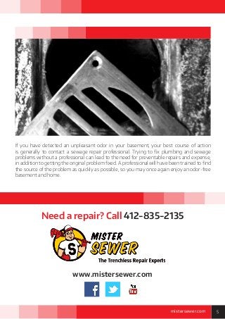 5mistersewer.com
If you have detected an unpleasant odor in your basement, your best course of action
is generally to contact a sewage repair professional. Trying to fix plumbing and sewage
problems without a professional can lead to the need for preventable repairs and expense,
in addition to getting the original problem fixed. A professional will have been trained to find
the source of the problem as quickly as possible, so you may once again enjoy an odor-free
basement and home.
www.mistersewer.com
Need a repair? Call 412-835-2135
 