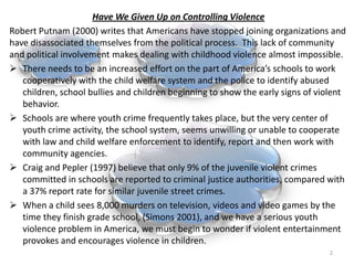 Have We Given Up on Controlling ViolenceRobert Putnam (2000) writes that Americans have stopped joining organizations and have disassociated themselves from the political process. This lack of community and political involvement makes dealing with childhood violence almost impossible.There needs to be an increased effort on the part of America’s schools to work cooperatively with the child welfare system and the police to identify abused children, school bullies and children beginning to show the early signs of violent behavior.