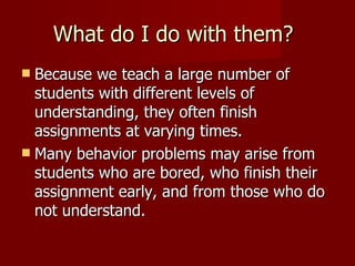 What do I do with them? Because we teach a large number of students with different levels of understanding, they often finish assignments at varying times. Many behavior problems may arise from students who are bored, who finish their assignment early, and from those who do not understand. 