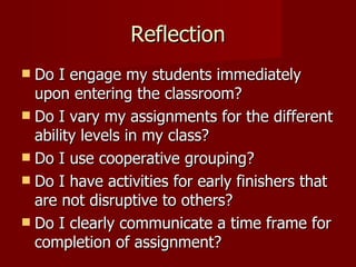 Reflection Do I engage my students immediately upon entering the classroom? Do I vary my assignments for the different ability levels in my class? Do I use cooperative grouping? Do I have activities for early finishers that are not disruptive to others? Do I clearly communicate a time frame for completion of assignment? 