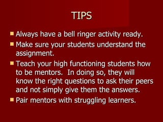 TIPS Always have a bell ringer activity ready. Make sure your students understand the assignment.  Teach your high functioning students how to be mentors.  In doing so, they will know the right questions to ask their peers and not simply give them the answers. Pair mentors with struggling learners. 
