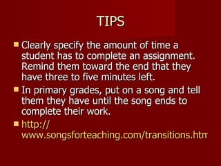 TIPS Clearly specify the amount of time a student has to complete an assignment.  Remind them toward the end that they have three to five minutes left. In primary grades, put on a song and tell them they have until the song ends to complete their work. http:// www.songsforteaching.com/transitions.htm 