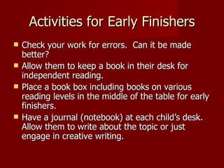 Activities for Early Finishers Check your work for errors.  Can it be made better? Allow them to keep a book in their desk for independent reading. Place a book box including books on various reading levels in the middle of the table for early finishers. Have a journal (notebook) at each child’s desk.  Allow them to write about the topic or just engage in creative writing. 