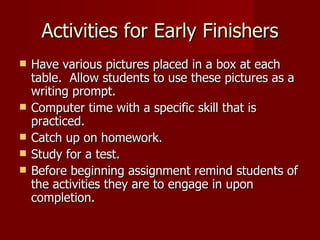 Activities for Early Finishers Have various pictures placed in a box at each table.  Allow students to use these pictures as a writing prompt. Computer time with a specific skill that is practiced. Catch up on homework. Study for a test. Before beginning assignment remind students of the activities they are to engage in upon completion. 