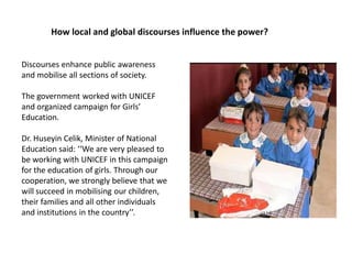 How local and global discourses influence the power?
Discourses enhance public awareness
and mobilise all sections of society.
The government worked with UNICEF
and organized campaign for Girls’
Education.
Dr. Huseyin Celik, Minister of National
Education said: ‘‘We are very pleased to
be working with UNICEF in this campaign
for the education of girls. Through our
cooperation, we strongly believe that we
will succeed in mobilising our children,
their families and all other individuals
and institutions in the country’’.
 