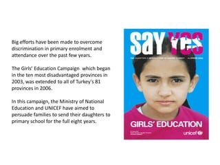 Big efforts have been made to overcome
discrimination in primary enrolment and
attendance over the past few years.
The Girls’ Education Campaign which began
in the ten most disadvantaged provinces in
2003, was extended to all of Turkey's 81
provinces in 2006.
In this campaign, the Ministry of National
Education and UNICEF have aimed to
persuade families to send their daughters to
primary school for the full eight years.
 