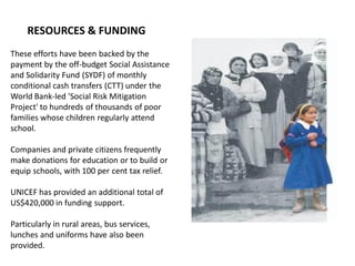 These efforts have been backed by the
payment by the off-budget Social Assistance
and Solidarity Fund (SYDF) of monthly
conditional cash transfers (CTT) under the
World Bank-led 'Social Risk Mitigation
Project' to hundreds of thousands of poor
families whose children regularly attend
school.
Companies and private citizens frequently
make donations for education or to build or
equip schools, with 100 per cent tax relief.
UNICEF has provided an additional total of
US$420,000 in funding support.
Particularly in rural areas, bus services,
lunches and uniforms have also been
provided.
RESOURCES & FUNDING
 