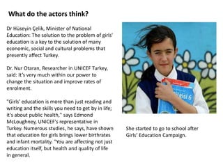 Dr Hüseyin Çelik, Minister of National
Education: The solution to the problem of girls’
education is a key to the solution of many
economic, social and cultural problems that
presently affect Turkey.
Dr. Nur Otaran, Researcher in UNICEF Turkey,
said: It’s very much within our power to
change the situation and improve rates of
enrolment.
"Girls' education is more than just reading and
writing and the skills you need to get by in life;
it's about public health," says Edmond
McLoughney, UNICEF's representative in
Turkey. Numerous studies, he says, have shown
that education for girls brings lower birthrates
and infant mortality. "You are affecting not just
education itself, but health and quality of life
in general.
What do the actors think?
She started to go to school after
Girls’ Education Campaign.
 