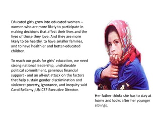 Educated girls grow into educated women --
women who are more likely to participate in
making decisions that affect their lives and the
lives of those they love. And they are more
likely to be healthy, to have smaller families,
and to have healthier and better-educated
children.
To reach our goals for girls’ education, we need
strong national leadership, unshakeable
political commitment, generous financial
support - and an all-out attack on the factors
that help sustain gender discrimination and
violence: poverty, ignorance, and inequity said
Carol Bellamy ,UNICEF Executive Director.
Her father thinks she has to stay at
home and looks after her younger
siblings.
 