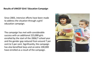 Since 2003, intensive efforts have been made
to address the situation through a girls’
education campaign.
The campaign has met with considerable
success with an additional 223,000 girls
enrolled by the start of the 2006/7 school year
and the gender gap reduced from around 7 per
cent to 5 per cent. Significantly, the campaign
has also benefited boys and an extra 100,000
have enrolled as a result of the campaign.
Results of UNICEF Girls’ Education Campaign
 