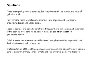 Three main policy measures to resolve the problem of the non-attendance of
girls at school.
First, provide more schools and classrooms and experienced teachers to
underserved rural and urban areas.
Second, address the poverty constraint through the continuation and expansion
of the cash transfer scheme to poor families on condition that their
girls attend school.
Third, address the male-dominated culture through convincing arguments on
the importance of girls’ education.
Implementation of these three policy measures can bring about the twin goals of
gender parity in primary school enrolment and universal primary education.
Solutions
 