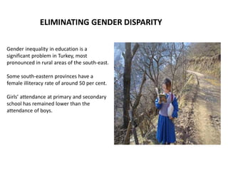 ELIMINATING GENDER DISPARITY
Gender inequality in education is a
significant problem in Turkey, most
pronounced in rural areas of the south-east.
Some south-eastern provinces have a
female illiteracy rate of around 50 per cent.
Girls’ attendance at primary and secondary
school has remained lower than the
attendance of boys.
 