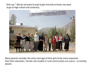 Girls say ‘‘ We do not want to wait to get married at home; we want
to go to high school and university.
Many parents consider the early marriage of their girls to be more important
than their education. Female role models in rural communities are scarce - or entirely
absent.
 