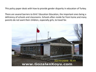 This policy paper deals with how to provide gender disparity in education of Turkey.
There are several barriers to Girls’ Education Education, the important ones being a
deficiency of schools and classrooms. Schools often reside far from home and many
parents do not want their children, especially girls, to travel far.
 