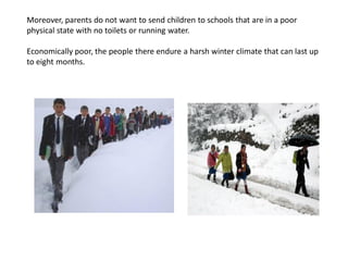 Moreover, parents do not want to send children to schools that are in a poor
physical state with no toilets or running water.
Economically poor, the people there endure a harsh winter climate that can last up
to eight months.
 