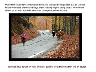 Many families suffer economic hardship and the traditional gender bias of families
favors the needs of men and boys, often leading to girls being kept at home from
school to assist in domestic chores or to help household income.
Families have power on their children; parents treat their children like an object.
 