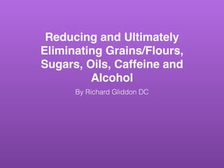 Reducing and Ultimately
Eliminating Grains/Flours,
Sugars, Oils, Caffeine and
Alcohol
By Richard Gliddon DC
 