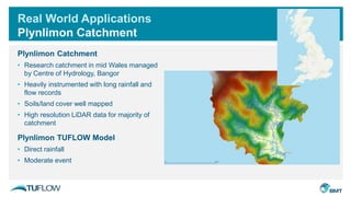 Real World Applications
Plynlimon Catchment
Plynlimon Catchment
• Research catchment in mid Wales managed
by Centre of Hydrology, Bangor
• Heavily instrumented with long rainfall and
flow records
• Soils/land cover well mapped
• High resolution LiDAR data for majority of
catchment
Plynlimon TUFLOW Model
• Direct rainfall
• Moderate event
 