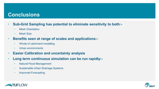 Conclusions
• Sub-Grid Sampling has potential to eliminate sensitivity to both:-
• Mesh Orientation
• Mesh Size
• Benefits seen at range of scales and applications:-
• Whole of catchment modelling
• Urban environments
• Easier Calibration and uncertainty analysis
• Long term continuous simulation can be run rapidly:-
• Natural Flood Management
• Sustainable Urban Drainage Systems
• Improved Forecasting
 